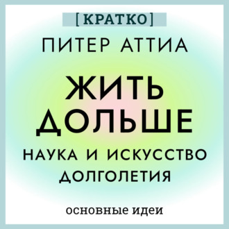 Жить дольше. Наука и искусство долголетия. Питер Аттиа. Кратко
