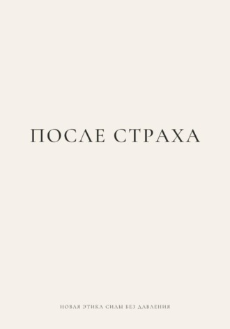 ПОСЛЕ СТРАХА. Новая этика силы без давления