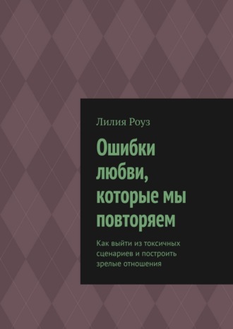 Ошибки любви, которые мы повторяем. Как выйти из токсичных сценариев и построить зрелые отношения