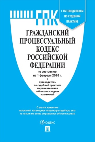 Гражданский процессуальный кодекс Российской Федерации по состоянию на 1 февраля 2026 г. + путеводитель по судебной практике и сравнительная таблица последних изменений
