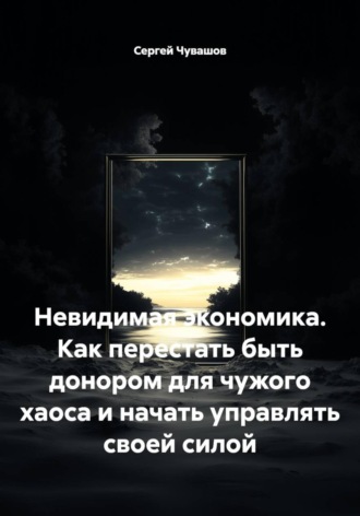 Невидимая экономика. Как перестать быть донором для чужого хаоса и начать управлять своей силой