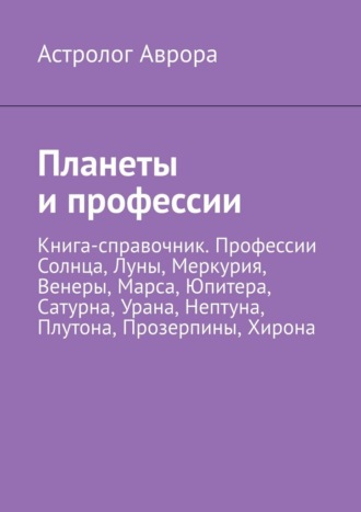 Планеты и профессии. Книга-справочник. Профессии Солнца, Луны, Меркурия, Венеры, Марса, Юпитера, Сатурна, Урана, Нептуна, Плутона, Прозерпины, Хирона