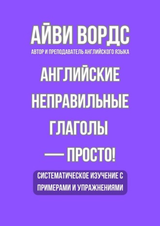 Английские неправильные глаголы – просто! Систематическое изучение с примерами и упражнениями