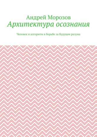 Архитектура осознания. Человек и алгоритм в борьбе за будущее разума