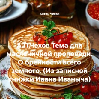 А.П.Чехов Тема для масленичной проповеди. О бренности всего земного. (Из записной книжки Ивана Иваныча)