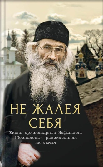 Не жалея себя. Жизнь архимандрита Нафанаила (Поспелова), рассказанная им самим