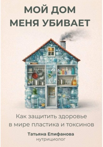 Мой дом меня убивает. Как сохранить здоровье в мире пластика и токсинов
