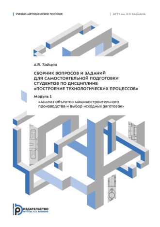 Сборник вопросов и заданий для самостоятельной подготовки студентов по дисциплине «Построение технологических процессов». Модуль 1 «Анализ объектов машиностроительного производства и выбор исходных заготовок»