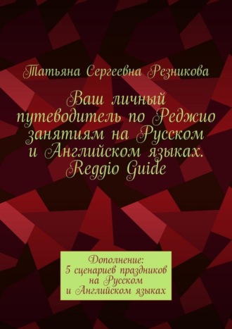 Ваш личный путеводитель по Реджио занятиям на Русском и Английском языках. Reggio Guide. Дополнение: 5 сценариев праздников на Русском и Английском языках