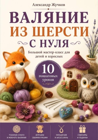 Валяние из шерсти с нуля. Большой мастер-класс для детей и взрослых. 10 пошаговых уроков