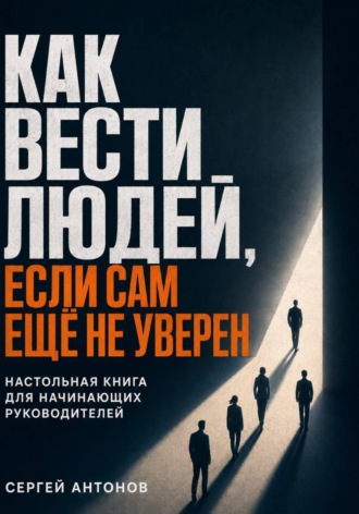 Как вести людей, если сам ещё не уверен. Настольная книга для начинающих руководителей