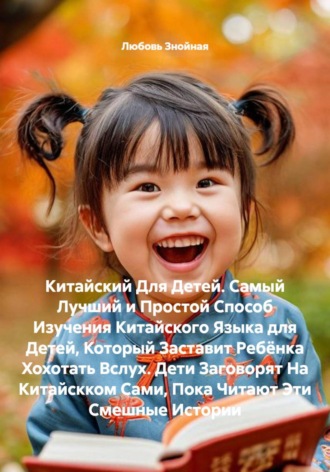 Китайский Для Детей. Самый Лучший и Простой Способ Изучения Китайского Языка для Детей, Который Заставит Ребёнка Хохотать Вслух. Дети Заговорят На Китайскком Сами, Пока Читают Эти Смешные Истории