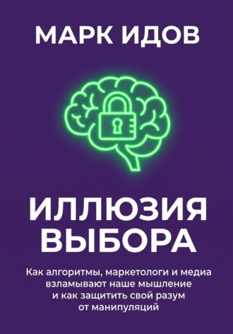 Иллюзия выбора. Как алгоритмы, маркетологи и медиа взламывают наше мышление и как защитить свой разум от манипуляций