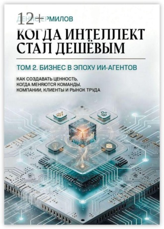 Когда интеллект стал дешёвым. Том 2: Бизнес в эпоху ИИ-агентов. Как создавать ценность, когда меняются команды, компании, клиенты и рынок труда