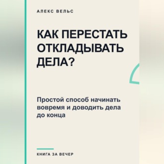 Как перестать откладывать дела? Простой способ начинать вовремя и доводить дела до конца
