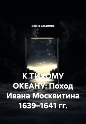 К ТИХОМУ ОКЕАНУ: Поход Ивана Москвитина 1639–1641 гг.