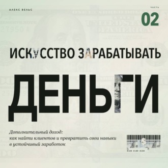 Искусство зарабатывать деньги. Часть 2. Дополнительный доход: как найти клиентов и превратить свои навыки в устойчивый заработок