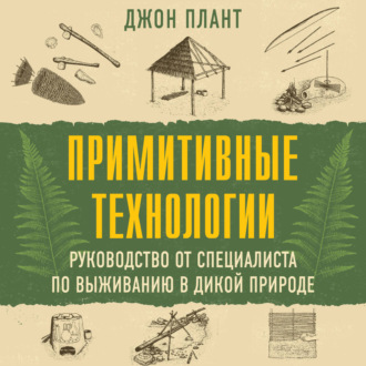 Примитивные технологии. Руководство от специалиста по выживанию в дикой природе