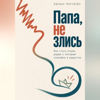 Папа, не злись. Как стать отцом, рядом с которым спокойно и радостно