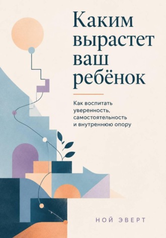 Каким вырастет ваш ребёнок. Как воспитать уверенность, самостоятельность и внутреннюю опору