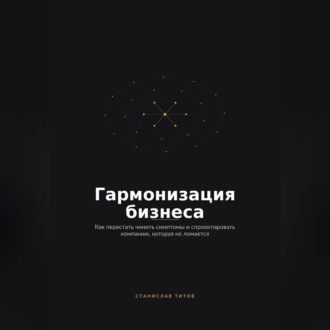 Гармонизация Бизнеса. Как перестать чинить симптомы и спроектировать компанию, которая не ломается