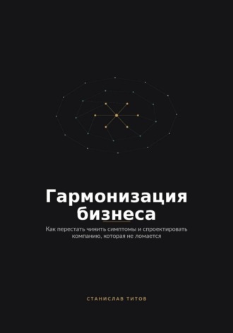 Гармонизация Бизнеса. Как перестать чинить симптомы и спроектировать компанию, которая не ломается
