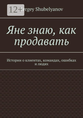 Яне знаю, как продавать. Истории о клиентах, командах, ошибках и людях