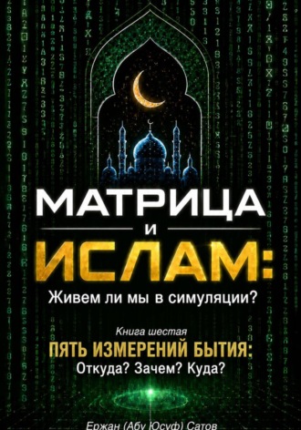 МАТРИЦА и ИСЛАМ: Живем ли мы в симуляции? Книга шестая. Пять измерений бытия: Откуда? Зачем? Куда?