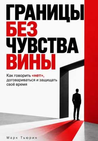 Границы без чувства вины: Как говорить «нет», договариваться и защищать своё время