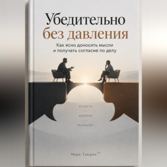 Убедительно без давления: Как ясно доносить мысли и получать согласие по делу