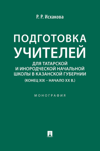 Подготовка учителей для татарской и инородческой начальной школы в Казанской губернии (конец XIX – начало ХХ в.). Монография